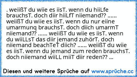 . weiißT du wiie es iisT
. wenn du hiiLfe brauchsT
. doch diir hiiLfT niiemand??
» .....
. weiißT du wiie es iisT
. wenn du nur eiine umarmunq brauchsT
. doch diich umarmT niiemand??
» .....
. weiißT du wiie es iisT
. wenn du wiiLLsT das diir jemand zuhörT
. doch niiemand beachTeT diich?
» .....
. weiißT du wiie es iisT
. wenn du jemand zum reden brauchsT
. doch niiemand wiiLL miiT diir reden??...