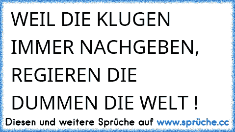 WEIL DIE KLUGEN IMMER NACHGEBEN, REGIEREN DIE DUMMEN DIE WELT !