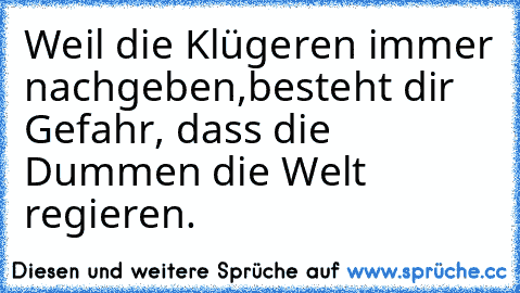 Weil die Klügeren immer nachgeben,
besteht dir Gefahr, dass die Dummen die Welt regieren.