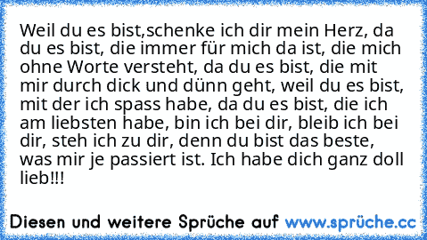 Weil du es bist,schenke ich dir mein Herz, da du es bist, die immer für mich da ist, die mich ohne Worte versteht, da du es bist, die mit mir durch dick und dünn geht, weil du es bist, mit der ich spass habe, da du es bist, die ich am liebsten habe, bin ich bei dir, bleib ich bei dir, steh ich zu dir, denn du bist das beste, was mir je passiert ist. Ich habe dich ganz doll lieb!!!