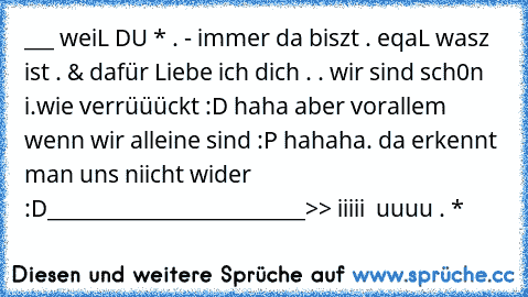 ___ weiL DU * . - immer da biszt . eqaL wasz ist . & dafür Liebe ich dich . . wir sind sch0n i.wie verrüüückt :D haha aber vorallem wenn wir alleine sind :P hahaha. da erkennt man uns niicht wider :D
__________________________>> iiiii ♥ uuuu . *