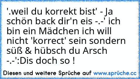 '.weil du korrekt bist' - Ja schön back dir'n eis -.-' ich bin ein Mädchen ich will nicht 'korrect' sein sondern süß & hübsch du Arsch -.-'
:D
is doch so !