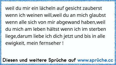 weil du mir ein lächeln auf gesicht zauberst wenn ich weinen will,
weil du an mich glaubst wenn alle sich von mir abgewand haben,
weil du mich am leben hältst wenn ich im sterben liege,
darum liebe ich dich jetzt und bis in alle ewigkeit, mein fernseher !