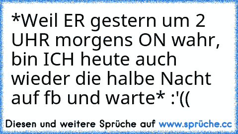 *Weil ER gestern um 2 UHR morgens ON wahr, bin ICH heute auch wieder die halbe Nacht auf fb und warte* :'((