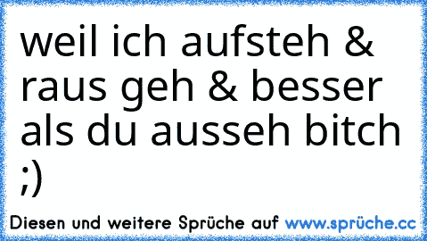 weil ich aufsteh & raus geh & besser als du ausseh bitch ;)