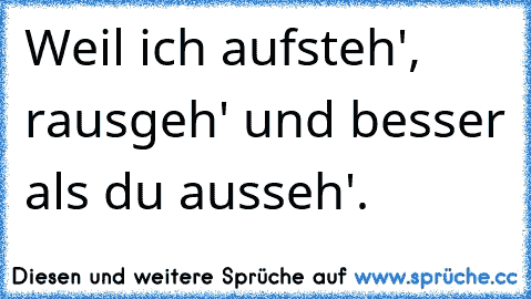 Weil ich aufsteh', rausgeh' und besser als du ausseh'.