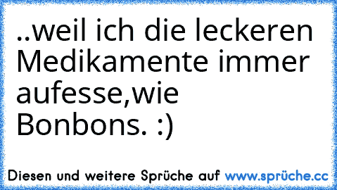 ..weil ich die leckeren Medikamente immer aufesse,wie Bonbons. :)♥