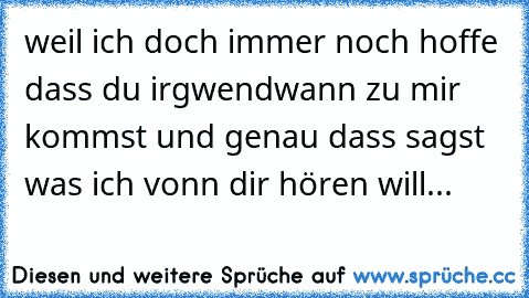 weil ich doch immer noch hoffe dass du irgwendwann zu mir kommst und genau dass sagst was ich vonn dir hören will...