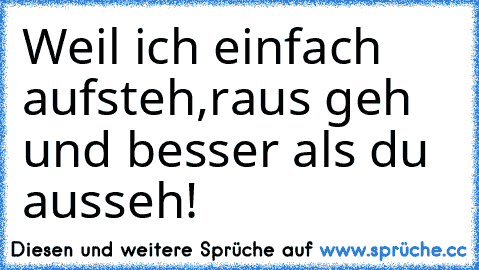 Weil ich einfach aufsteh,raus geh und besser als du ausseh!