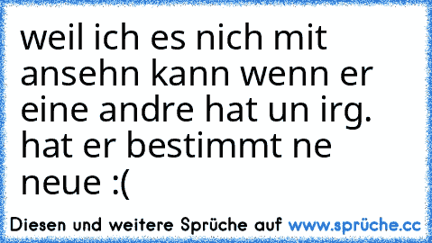 weil ich es nich mit ansehn kann wenn er eine andre hat un irg. ´hat er bestimmt ne neue :(