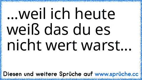 ...weil ich heute weiß das du es nicht wert warst...