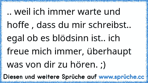 .. weil ich immer warte und hoffe , dass du mir schreibst.. egal ob es blödsinn ist.. ich freue mich immer, überhaupt was von dir zu hören. ;)