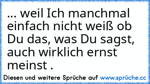 ... weil Ich manchmal einfach nicht weiß ob Du das, was Du sagst, auch wirklich ernst meinst . 