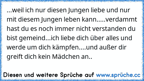 ...weil ich nur diesen Jungen liebe und nur mit diesem Jungen leben kann..
...verdammt hast du es noch immer nicht verstanden du bist gemeind...
ich liebe dich über alles und werde um dich kämpfen..
..und außer dir greift dich kein Mädchen an..
