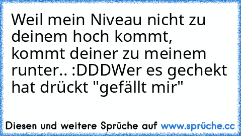 Weil mein Niveau nicht zu deinem hoch kommt, kommt deiner zu meinem runter.. :DDD
Wer es gechekt hat drückt "gefällt mir"