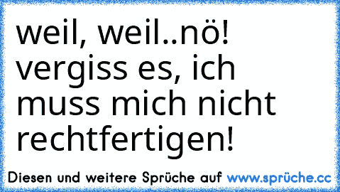 weil, weil..nö! vergiss es, ich muss mich nicht rechtfertigen!