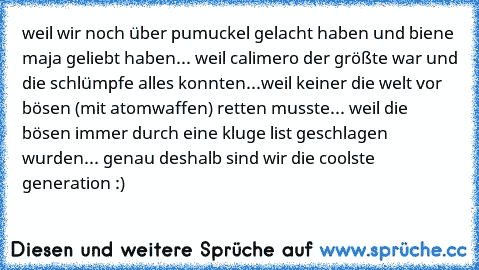 weil wir noch über pumuckel gelacht haben und biene maja geliebt haben... weil calimero der größte war und die schlümpfe alles konnten...weil keiner die welt vor bösen (mit atomwaffen) retten musste... weil die bösen immer durch eine kluge list geschlagen wurden... genau deshalb sind wir die coolste generation :)