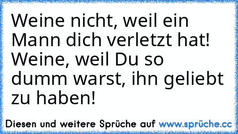 Weine nicht, weil ein Mann dich verletzt hat! Weine, weil Du so dumm warst, ihn geliebt zu haben!