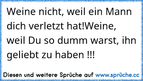 Weine nicht, weil ein Mann dich verletzt hat!
Weine, weil Du so dumm warst, ihn geliebt zu haben !!!