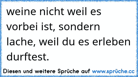 weine nicht weil es vorbei ist, sondern lache, weil du es erleben durftest.