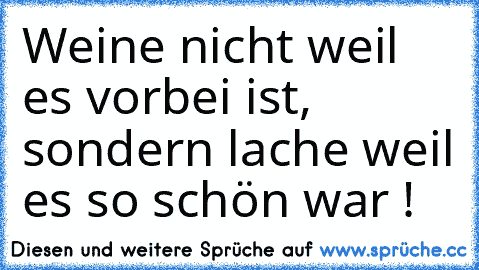 Weine nicht weil es vorbei ist, sondern lache weil es so schön war !