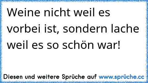 Weine nicht weil es vorbei ist, sondern lache weil es so schön war!