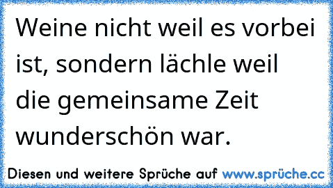 Weine nicht weil es vorbei ist, sondern lächle weil die gemeinsame Zeit wunderschön war.