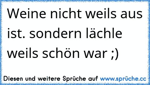 Weine nicht weils aus ist. sondern lächle weils schön war ;)