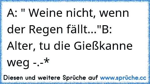 A: " Weine nicht, wenn der Regen fällt..."
B: Alter, tu die Gießkanne weg -.-*