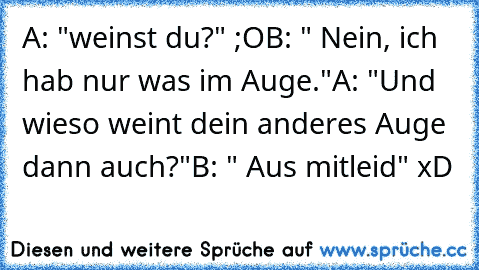 A: "weinst du?" ;O
B: " Nein, ich hab nur was im Auge."
A: "Und wieso weint dein anderes Auge dann auch?"
B: " Aus mitleid" xD