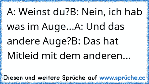 A: Weinst du?
B: Nein, ich hab was im Auge...
A: Und das andere Auge?
B: Das hat Mitleid mit dem anderen...