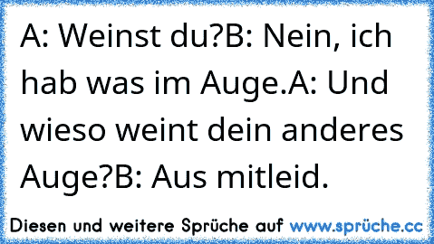 A: Weinst du?
B: Nein, ich hab was im Auge.
A: Und wieso weint dein anderes Auge?
B: Aus mitleid.