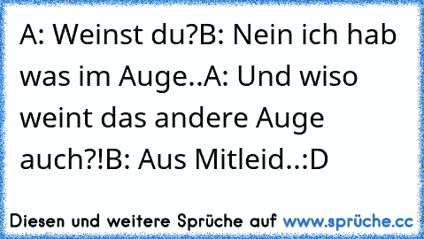 A: Weinst du?
B: Nein ich hab was im Auge..
A: Und wiso weint das andere Auge auch?!
B: Aus Mitleid..
:D