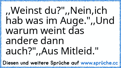 ,,Weinst du?"
,,Nein,ich hab was im Auge."
,,Und warum weint das andere dann auch?"
,,Aus Mitleid.♥"