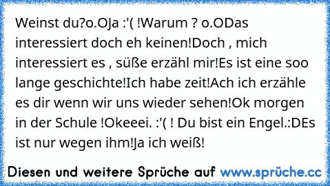 Weinst du?o.O
Ja :'( !
Warum ? o.O
Das interessiert doch eh keinen!
Doch , mich interessiert es , süße erzähl mir!
Es ist eine soo lange geschichte!
Ich habe zeit!
Ach ich erzähle es dir wenn wir uns wieder sehen!
Ok morgen in der Schule !
Okeeei. :'( ! Du bist ein Engel.
:D
Es ist nur wegen ihm!
Ja ich weiß!