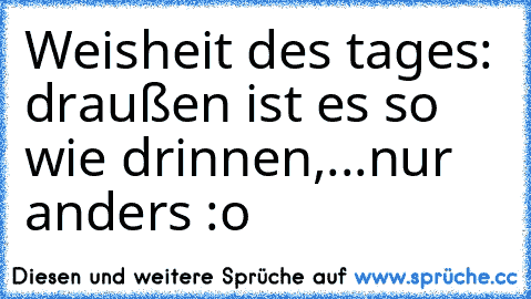 Weisheit des tages: draußen ist es so wie drinnen,...nur anders :o