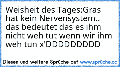 Weisheit des Tages:
Gras hat kein Nervensystem.. das bedeutet das es ihm nicht weh tut wenn wir ihm weh tun x'DDDDDDDDD