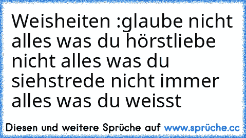 Weisheiten :
glaube nicht alles was du hörst
liebe nicht alles was du siehst
rede nicht immer alles was du weisst