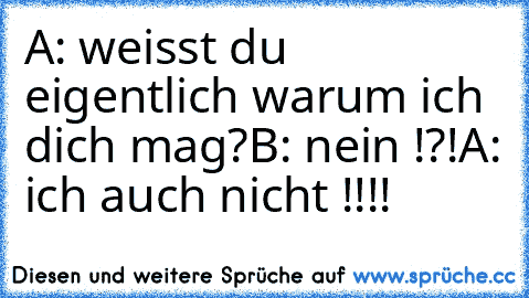 A: weisst du eigentlich warum ich dich mag?
B: nein !?!
A: ich auch nicht !!!!