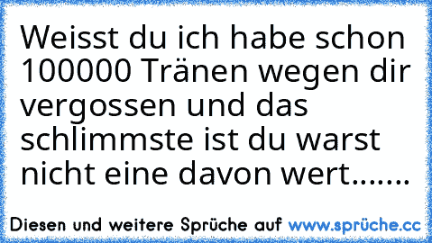 Weisst du ich habe schon 100000 Tränen wegen dir vergossen und das schlimmste ist du warst nicht eine davon wert.......♥