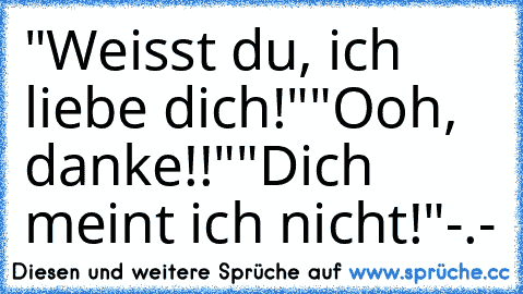 "Weisst du, ich liebe dich!"
"Ooh, danke!!"
"Dich meint ich nicht!"-.-