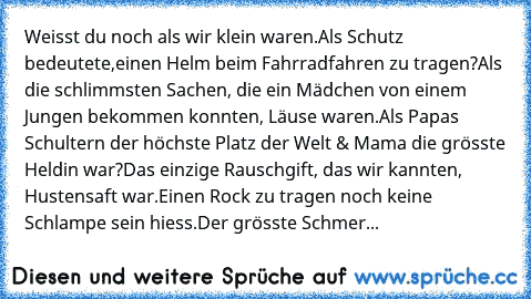 Weisst du noch als wir klein waren.
Als Schutz bedeutete,
einen Helm beim Fahrradfahren zu tragen?
Als die schlimmsten Sachen, die ein Mädchen von einem Jungen bekommen konnten, Läuse waren.
Als Papas Schultern der höchste Platz der Welt & Mama die grösste Heldin war?
Das einzige Rauschgift, das wir kannten, Hustensaft war.
Einen Rock zu tragen noch keine Schlampe sein hiess.
Der grösste Schmer...