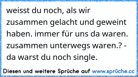 weisst du noch, als wir zusammen gelacht und geweint haben. immer für uns da waren. zusammen unterwegs waren.? - da warst du noch single.