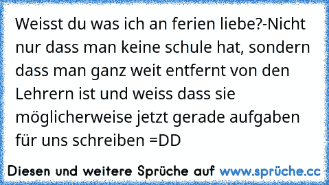 Weisst du was ich an ferien liebe?
-Nicht nur dass man keine schule hat, sondern dass man ganz weit entfernt von den Lehrern ist und weiss dass sie möglicherweise jetzt gerade aufgaben für uns schreiben =DD