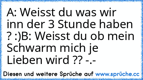 A: Weisst du was wir inn der 3 Stunde haben ? :)
B: Weisst du ob mein Schwarm mich je Lieben wird ?? -.-