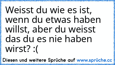 Weisst du wie es ist, wenn du etwas haben willst, aber du weisst das du es nie haben wirst? :(