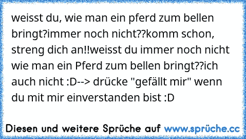 weisst du, wie man ein pferd zum bellen bringt?
immer noch nicht??
komm schon, streng dich an!!
weisst du immer noch nicht wie man ein Pferd zum bellen bringt??
ich auch nicht :D
--> drücke "gefällt mir" wenn du mit mir einverstanden bist :D