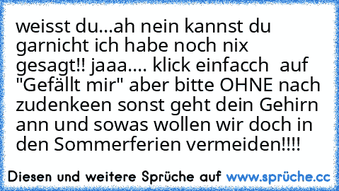 weisst du...ah nein kannst du garnicht ich habe noch nix gesagt!! jaaa.... klick einfacch  auf "Gefällt mir" aber bitte OHNE nach zudenkeen sonst geht dein Gehirn ann und sowas wollen wir doch in den Sommerferien vermeiden!!!!