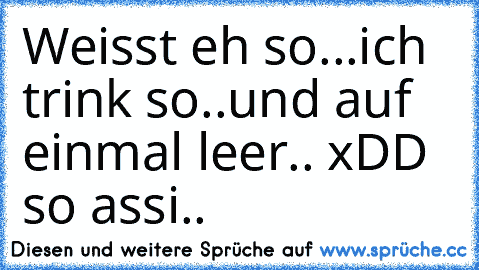 Weisst eh so...ich trink so..und auf einmal leer.. xDD so assi.. ♥