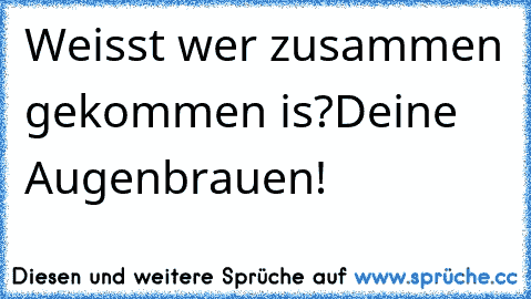 Weisst wer zusammen gekommen is?
Deine Augenbrauen!